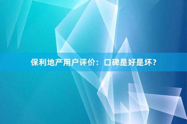 保利地产用户评价：口碑是好是坏？