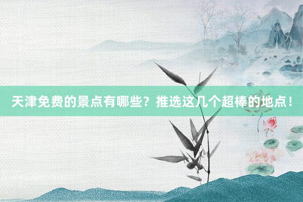 天津免费的景点有哪些？推选这几个超棒的地点！