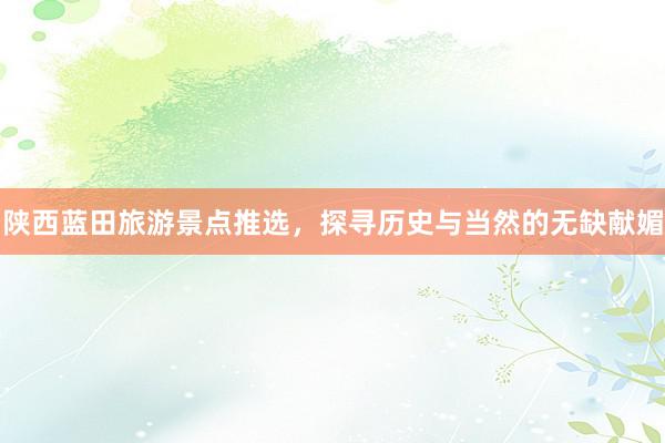 陕西蓝田旅游景点推选，探寻历史与当然的无缺献媚
