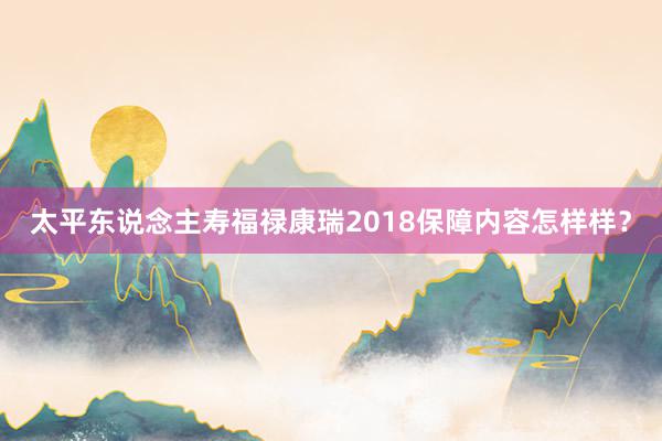 太平东说念主寿福禄康瑞2018保障内容怎样样？