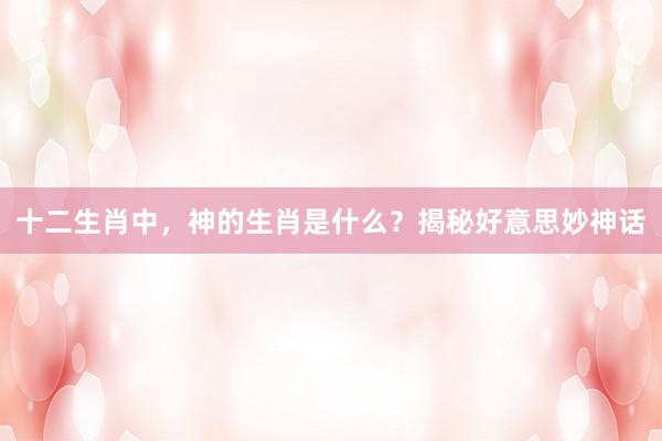 十二生肖中，神的生肖是什么？揭秘好意思妙神话