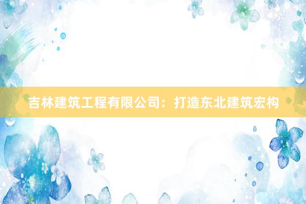 吉林建筑工程有限公司：打造东北建筑宏构