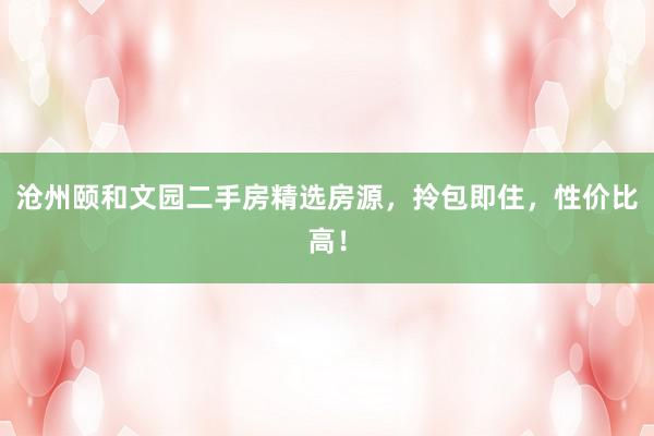 沧州颐和文园二手房精选房源，拎包即住，性价比高！