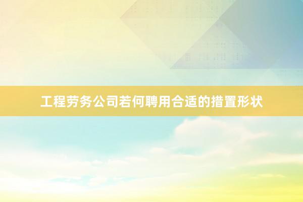 工程劳务公司若何聘用合适的措置形状